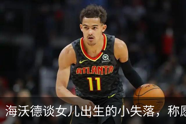 海沃德谈女儿出生的小失落，称愿做女儿奴